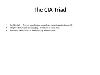 The CIA Triad
• Confidentiality – Prevent unauthorized access (e.g., encrypting patient records).
• Integrity – Ensure data accuracy (e.g., checksums to verify files).
• Availability – Ensure data is accessible (e.g., cloud backups).
 