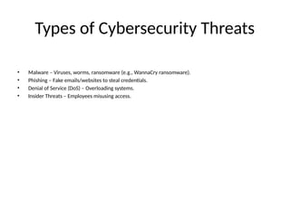 Types of Cybersecurity Threats
• Malware – Viruses, worms, ransomware (e.g., WannaCry ransomware).
• Phishing – Fake emails/websites to steal credentials.
• Denial of Service (DoS) – Overloading systems.
• Insider Threats – Employees misusing access.
 
