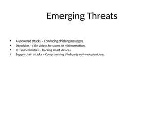 Emerging Threats
• AI-powered attacks – Convincing phishing messages.
• Deepfakes – Fake videos for scams or misinformation.
• IoT vulnerabilities – Hacking smart devices.
• Supply chain attacks – Compromising third-party software providers.
 
