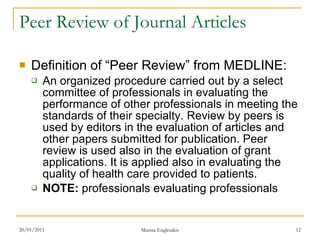 Peer Review of Journal Articles Definition of “Peer Review” from MEDLINE: An organized procedure carried out by a select committee of professionals in evaluating the performance of other professionals in meeting the standards of their specialty. Review by peers is used by editors in the evaluation of articles and other papers submitted for publication. Peer review is used also in the evaluation of grant applications. It is applied also in evaluating the quality of health care provided to patients. NOTE:  professionals evaluating professionals 