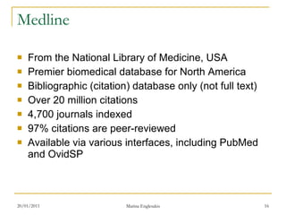 Medline From the National Library of Medicine, USA Premier biomedical database for North America Bibliographic (citation) database only (not full text) Over 20 million citations 4,700 journals indexed 97% citations are peer-reviewed  Available via various interfaces, including PubMed and OvidSP 