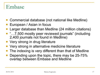 Embase Commercial database (not national like Medline) European / Asian in focus Larger database than Medline (24 million citations) “… 7,500 mostly peer reviewed journals” (including 2,400 journals not found in Medline) Very strong in drug literature Very strong in alternative medicine literature The indexing is very different than that of Medline Depending upon the topic, there may be 25-75% overlap between Embase and Medline 