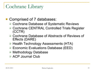 Cochrane Library Comprised of 7 databases: Cochrane Database of Systematic Reviews Cochrane CENTRAL Controlled Trials Register (CCTR) Cochrane Database of Abstracts of Reviews of Effects (DARE) Health Technology Assessments (HTA) Economic Evaluations Database (EED) Methodology Database ACP Journal Club 