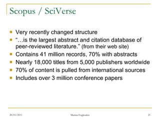 Scopus / SciVerse Very recently changed structure “… is the largest abstract and citation database of peer-reviewed literature.”  (from their web site) Contains 41 million records, 70% with abstracts  Nearly 18,000 titles from 5,000 publishers worldwide  70% of content is pulled from international sources  Includes over 3 million conference papers  