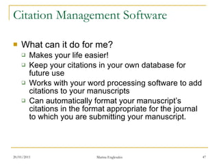 Citation Management Software What can it do for me? Makes your life easier! Keep your citations in your own database for future use Works with your word processing software to add citations to your manuscripts Can automatically format your manuscript’s citations in the format appropriate for the journal to which you are submitting your manuscript. 