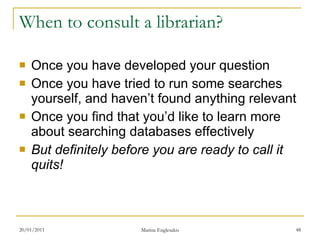 When to consult a librarian? Once you have developed your question Once you have tried to run some searches yourself, and haven’t found anything relevant Once you find that you’d like to learn more about searching databases effectively But definitely before you are ready to call it quits! 