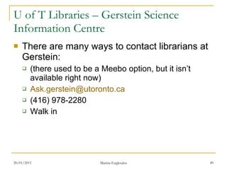 U of T Libraries – Gerstein Science Information Centre There are many ways to contact librarians at Gerstein: (there used to be a Meebo option, but it isn’t available right now) [email_address] (416) 978-2280 Walk in 