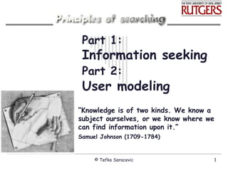 Part 1: Information seeking Part 2:   User modeling “ Knowledge is of two kinds. We know a subject ourselves, or we know where we can find information upon it.” Samuel Johnson (1709-1784)   © Tefko Saracevic 