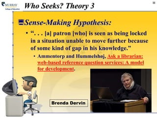 11
Who Seeks? Theory 3
Sense-Making Hypothesis:
• “. . . [a] patron [who] is seen as being locked
in a situation unable to move further because
of some kind of gap in his knowledge.”
• Ammentorp and Hummelshøj, Ask a librarian:
web-based reference question services: A model
for development.
Brenda Dervin
 