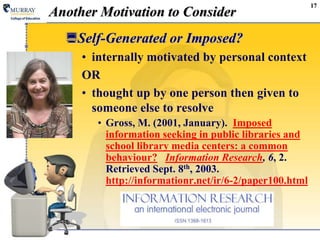 17
Another Motivation to Consider
Self-Generated or Imposed?
• internally motivated by personal context
OR
• thought up by one person then given to
someone else to resolve
• Gross, M. (2001, January). Imposed
information seeking in public libraries and
school library media centers: a common
behaviour? Information Research, 6, 2.
Retrieved Sept. 8th, 2003.
http://informationr.net/ir/6-2/paper100.html
 