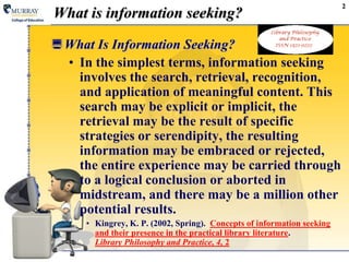 What Is Information Seeking?
• In the simplest terms, information seeking
involves the search, retrieval, recognition,
and application of meaningful content. This
search may be explicit or implicit, the
retrieval may be the result of specific
strategies or serendipity, the resulting
information may be embraced or rejected,
the entire experience may be carried through
to a logical conclusion or aborted in
midstream, and there may be a million other
potential results.
• Kingrey, K. P. (2002, Spring). Concepts of information seeking
and their presence in the practical library literature.
Library Philosophy and Practice, 4, 2
2
What is information seeking?
 