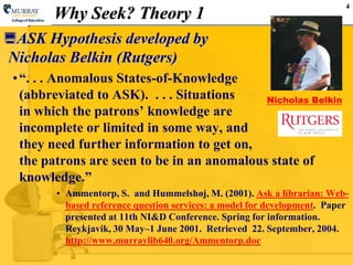 4
Why Seek? Theory 1
ASK Hypothesis developed by
Nicholas Belkin (Rutgers)
•“. . . Anomalous States-of-Knowledge
(abbreviated to ASK). . . . Situations
in which the patrons‟ knowledge are
incomplete or limited in some way, and
they need further information to get on,
the patrons are seen to be in an anomalous state of
knowledge.”
• Ammentorp, S. and Hummelshøj, M. (2001). Ask a librarian: Web-
based reference question services: a model for development. Paper
presented at 11th NI&D Conference. Spring for information.
Reykjavik, 30 May–1 June 2001. Retrieved 22. September, 2004.
http://www.murraylib640.org/Ammentorp.doc
Nicholas Belkin
 