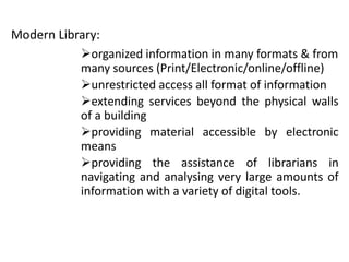 Modern Library:
organized information in many formats & from
many sources (Print/Electronic/online/offline)
unrestricted access all format of information
extending services beyond the physical walls
of a building
providing material accessible by electronic
means
providing the assistance of librarians in
navigating and analysing very large amounts of
information with a variety of digital tools.
 