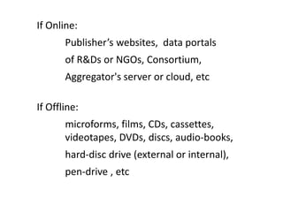 If Online:
Publisher’s websites, data portals
of R&Ds or NGOs, Consortium,
Aggregator's server or cloud, etc
If Offline:
microforms, films, CDs, cassettes,
videotapes, DVDs, discs, audio-books,
hard-disc drive (external or internal),
pen-drive , etc
 