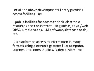 For all the above developments library provides
access facilities like:
i. public facilities for access to their electronic
resources and the internet using Kiosks, OPAC/web
OPAC, simple nodes, ILM software, database tools,
etc.
Ii. a platform to access to information in many
formats using electronic gazettes like: computer,
scanner, projectors, Audio & Video devices, etc
 