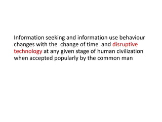 Information seeking and information use behaviour
changes with the change of time and disruptive
technology at any given stage of human civilization
when accepted popularly by the common man
 