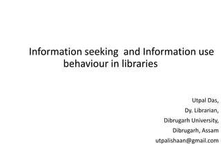Information seeking and Information use
behaviour in libraries
Utpal Das,
Dy. Librarian,
Dibrugarh University,
Dibrugarh, Assam
utpalishaan@gmail.com
 