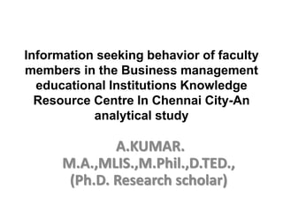 Information seeking behavior of faculty
members in the Business management
educational Institutions Knowledge
Resource Centre In Chennai City-An
analytical study
A.KUMAR.
M.A.,MLIS.,M.Phil.,D.TED.,
(Ph.D. Research scholar)
 
