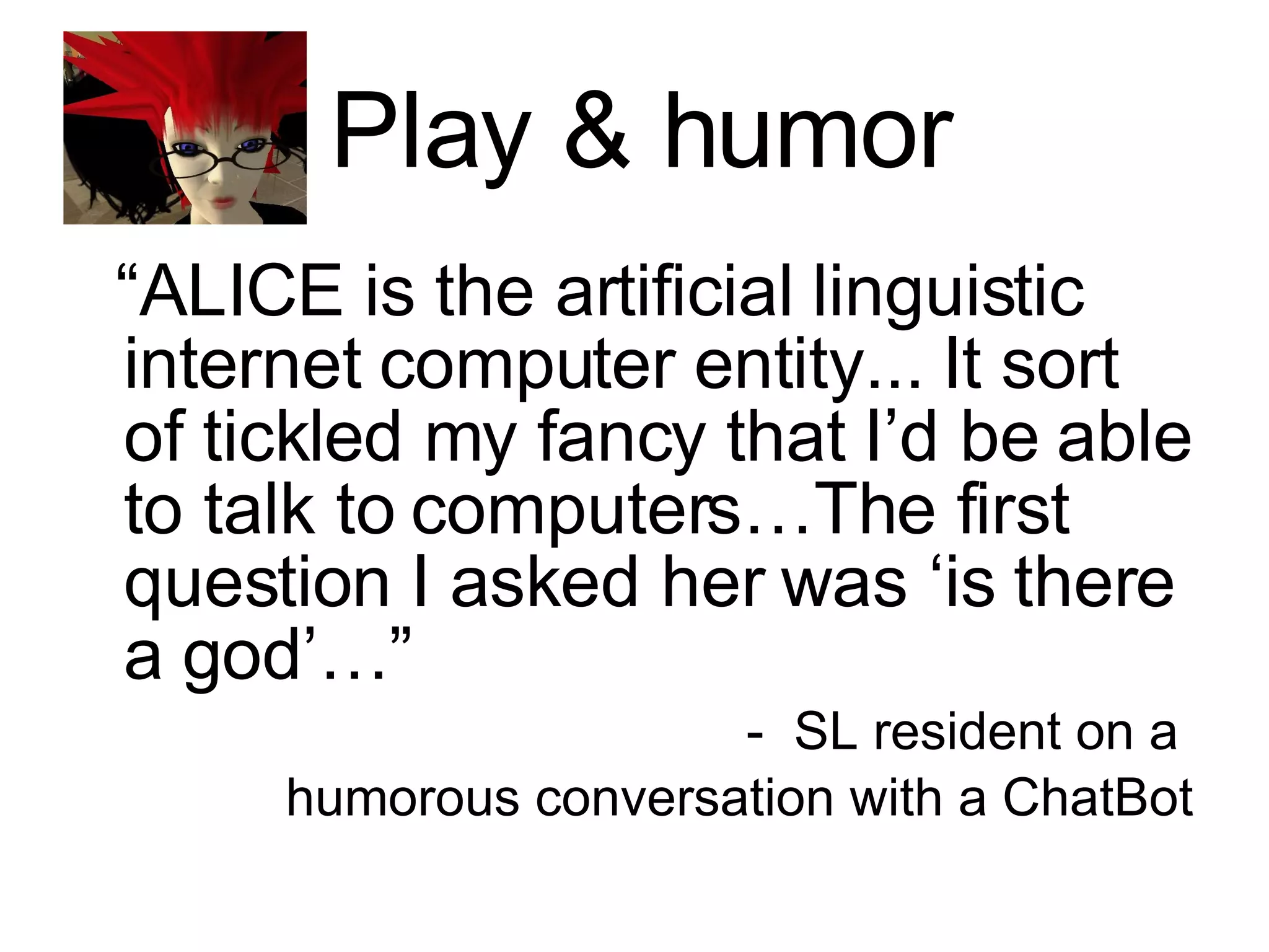 Play & humor “ ALICE is the artificial linguistic internet computer entity... It sort of tickled my fancy that I’d be able to talk to computers…The first question I asked her was ‘is there a god’…” SL resident on a  humorous conversation with a ChatBot 