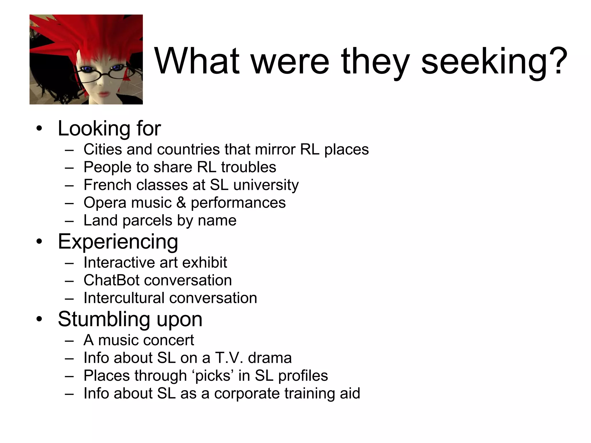 What were they seeking? Looking for Cities and countries that mirror RL places People to share RL troubles French classes at SL university Opera music & performances Land parcels by name Experiencing Interactive art exhibit ChatBot conversation Intercultural conversation Stumbling upon A music concert Info about SL on a T.V. drama Places through ‘picks’ in SL profiles Info about SL as a corporate training aid 