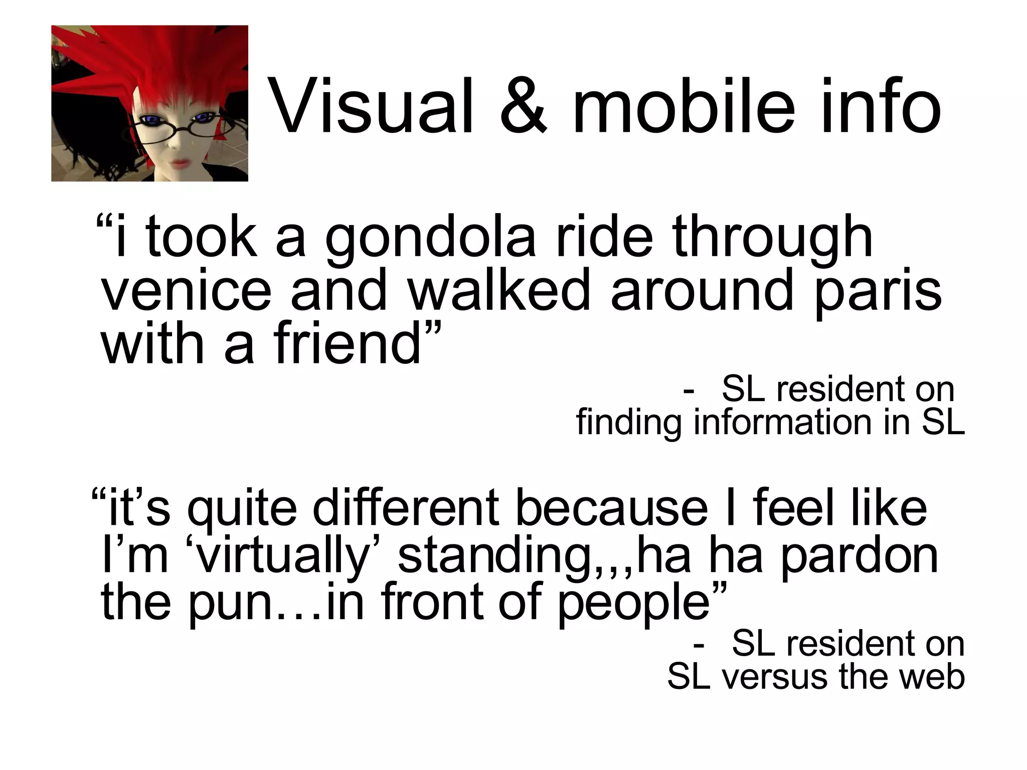 Visual & mobile info “ i took a gondola ride through venice and walked around paris with a friend” SL resident on  finding information in SL “ it’s quite different because I feel like I’m ‘virtually’ standing,,,ha ha pardon the pun…in front of people” SL resident on SL versus the web 