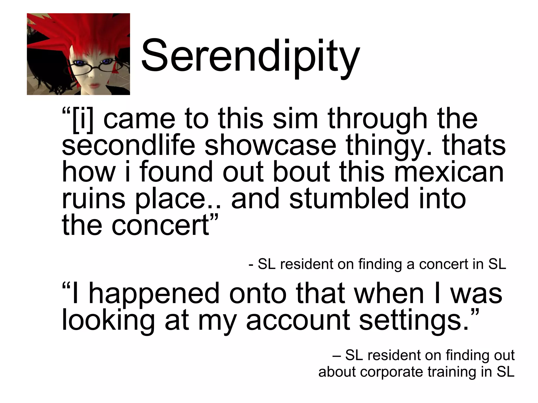 Serendipity  “ [i] came to this sim through the secondlife showcase thingy. thats how i found out bout this mexican ruins place.. and stumbled into the concert”    - SL resident on finding a concert in SL   “ I happened onto that when I was looking at my account settings.”  –  SL resident on finding out about corporate training in SL 