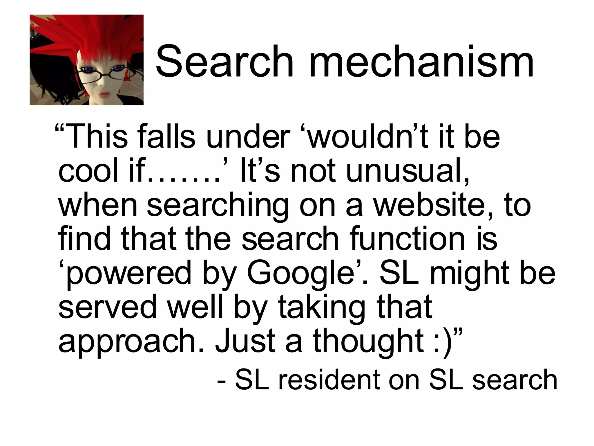 Search mechanism “ This falls under ‘wouldn’t it be cool if…….’ It’s not unusual, when searching on a website, to find that the search function is ‘powered by Google’. SL might be served well by taking that approach. Just a thought :)” - SL resident on SL search 