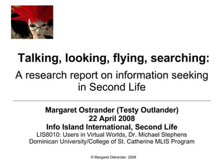 Talking, looking, flying, searching: A research report on information seeking in Second Life Margaret Ostrander (Testy Outlander) 22 April 2008 Info Island International, Second Life LIS8010: Users in Virtual Worlds, Dr. Michael Stephens Dominican University/College of St. Catherine MLIS Program © Margaret Ostrander, 2008 