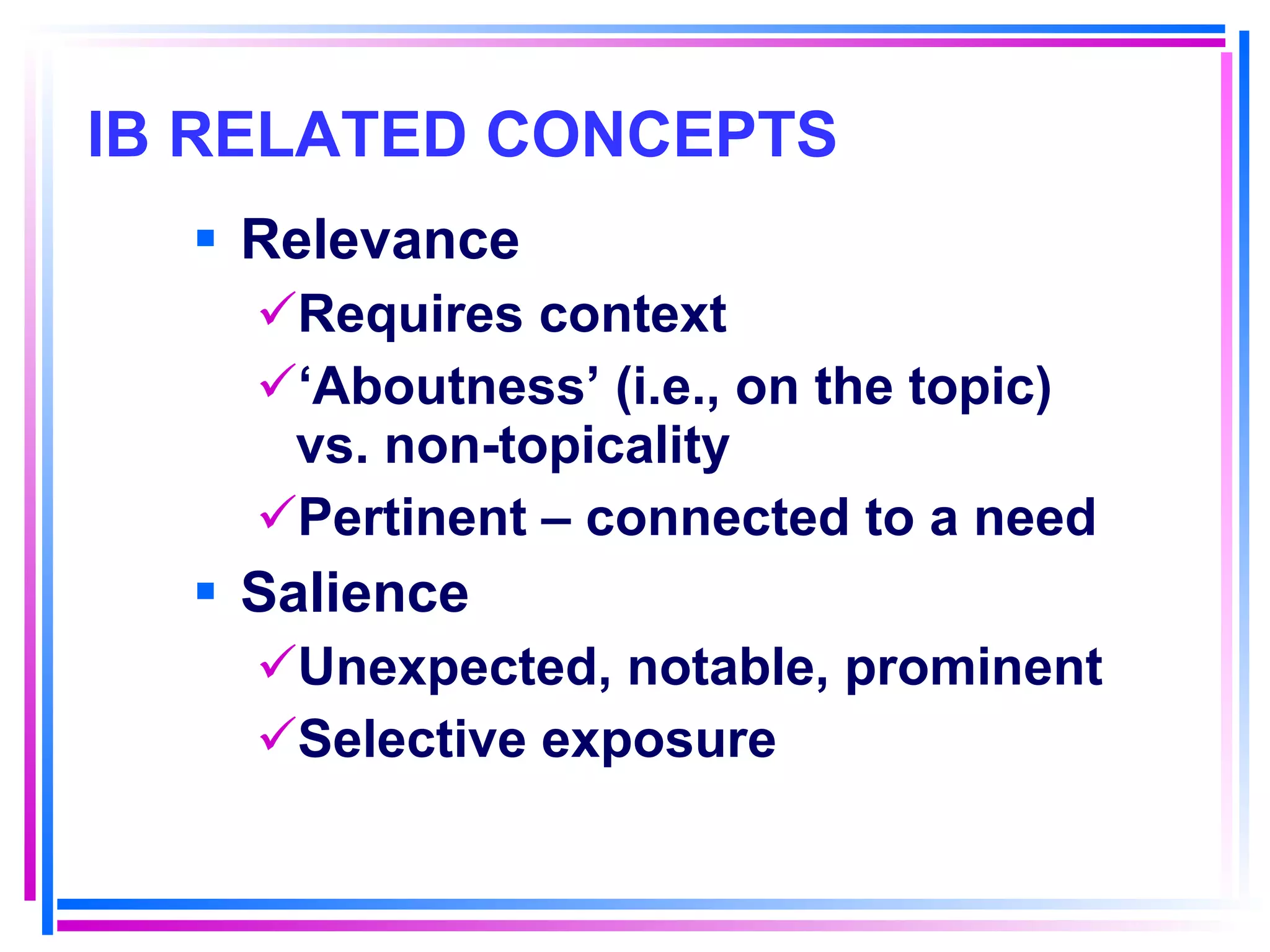 IB RELATED CONCEPTS   Relevance Requires context ‘ Aboutness’ (i.e., on the topic) vs. non-topicality Pertinent – connected to a need Salience Unexpected, notable, prominent Selective exposure 