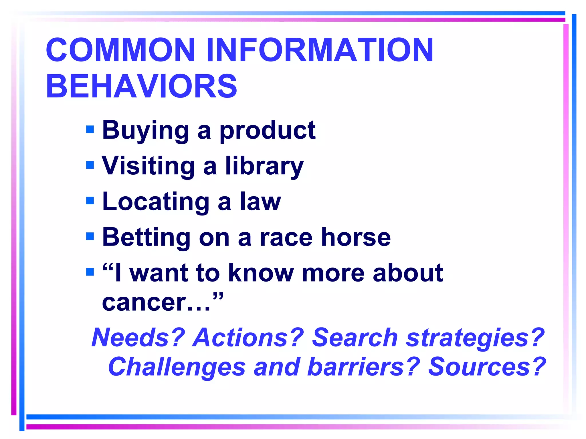 COMMON INFORMATION BEHAVIORS   Buying a product Visiting a library Locating a law Betting on a race horse “ I want to know more about cancer…” Needs? Actions? Search strategies? Challenges and barriers? Sources? 