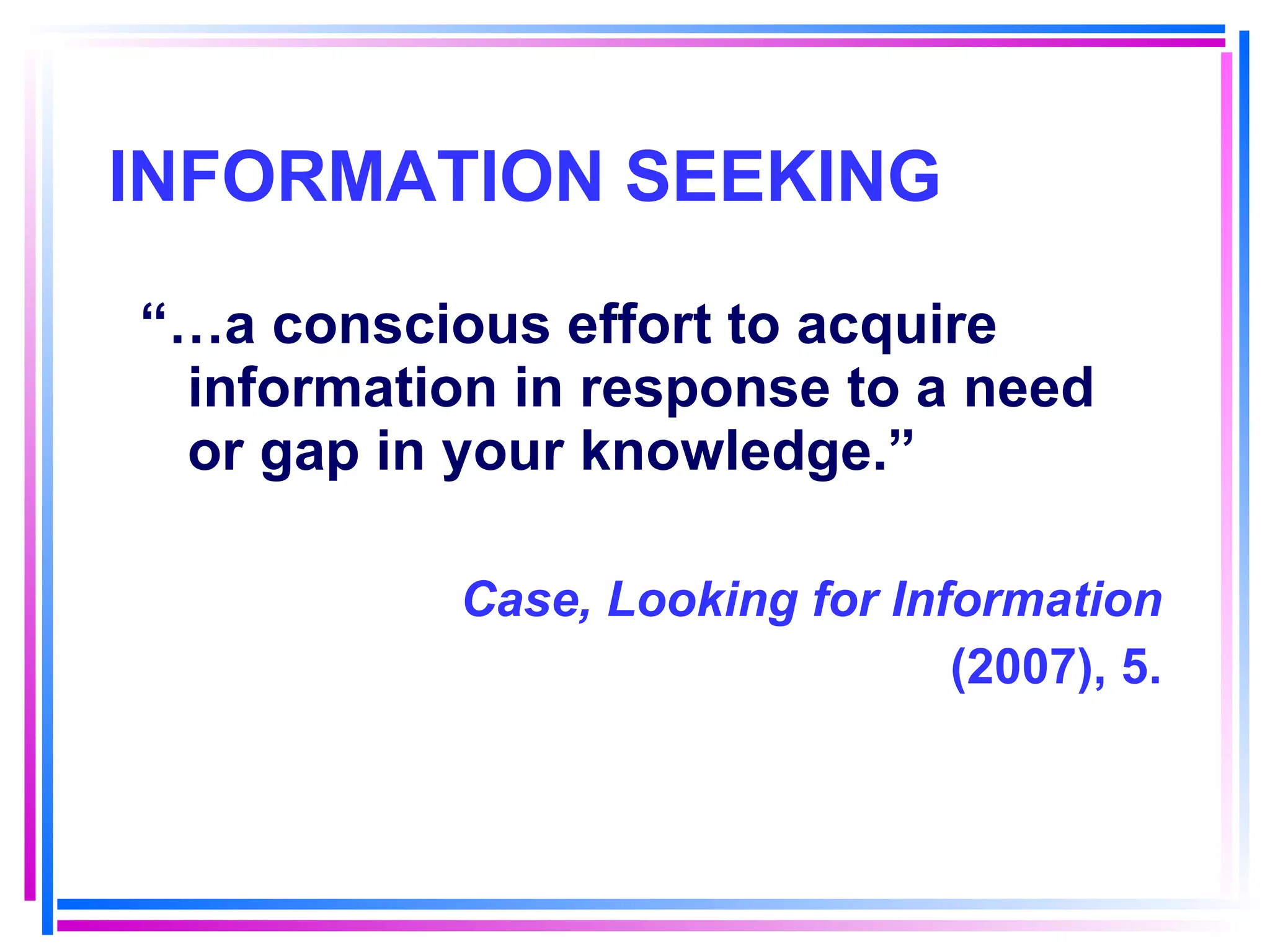 INFORMATION SEEKING “… a conscious effort to acquire information in response to a need or gap in your knowledge.”  Case, Looking for Information (2007), 5. 