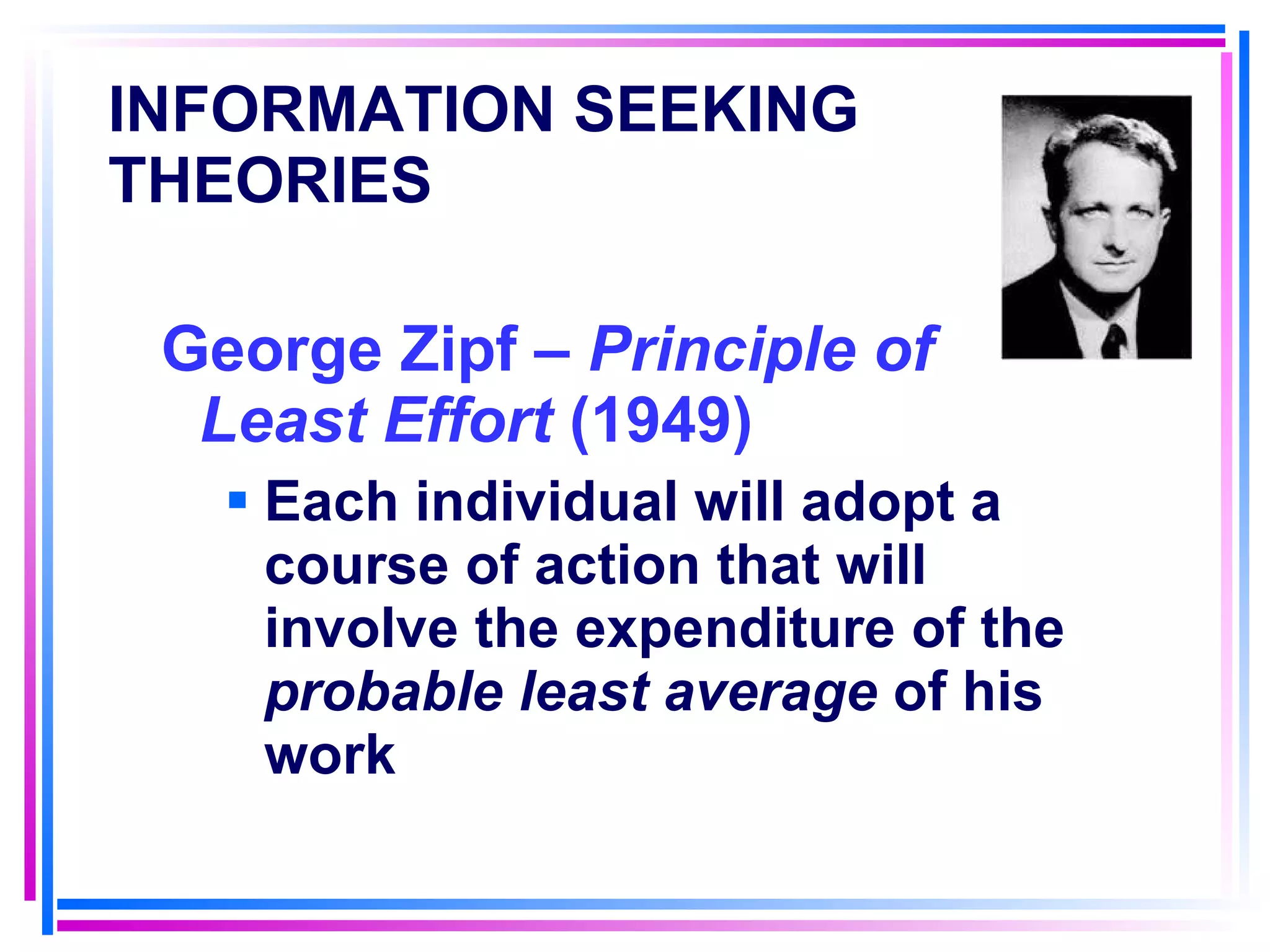 INFORMATION SEEKING THEORIES   George Zipf –  Principle of Least Effort  (1949) Each individual will adopt a course of action that will involve the expenditure of the  probable least average  of his work 
