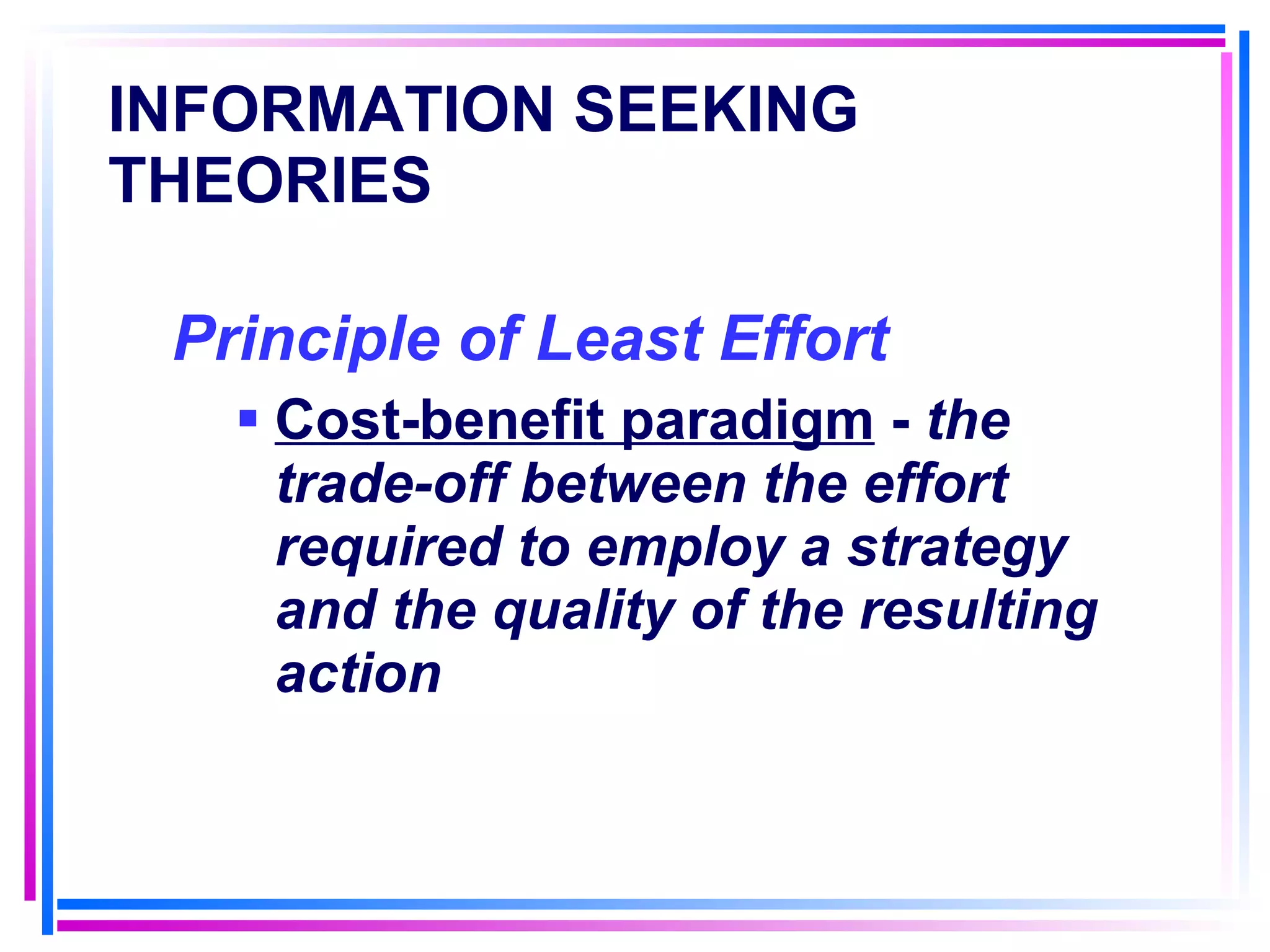 INFORMATION SEEKING THEORIES Principle of Least Effort   Cost-benefit paradigm  -  the trade-off between the effort required to employ a strategy and the quality of the resulting action 