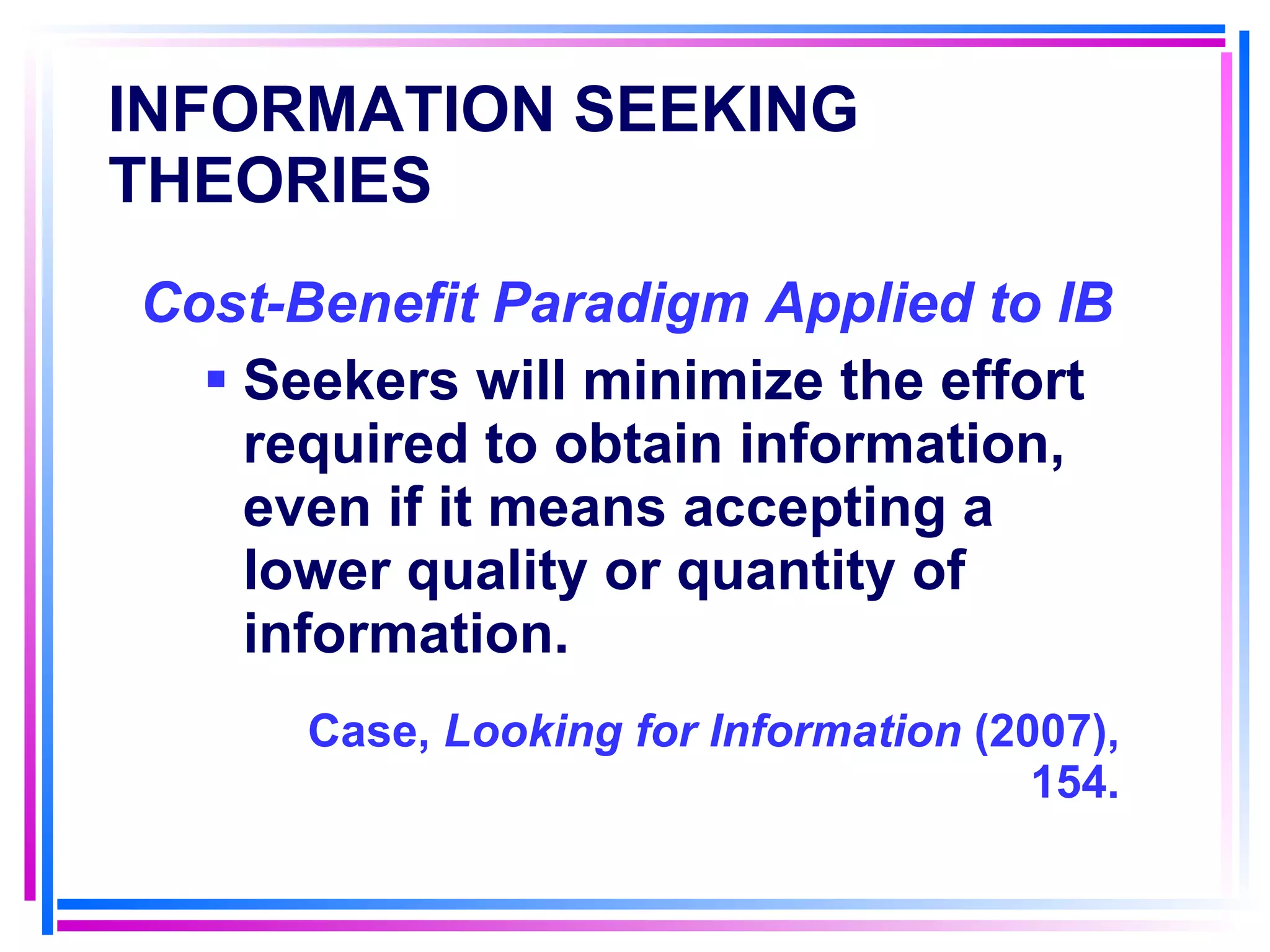 INFORMATION SEEKING THEORIES   Cost-Benefit Paradigm Applied to IB   Seekers will minimize the effort required to obtain information, even if it means accepting a lower quality or quantity of information. Case,  Looking for Information  (2007), 154. 