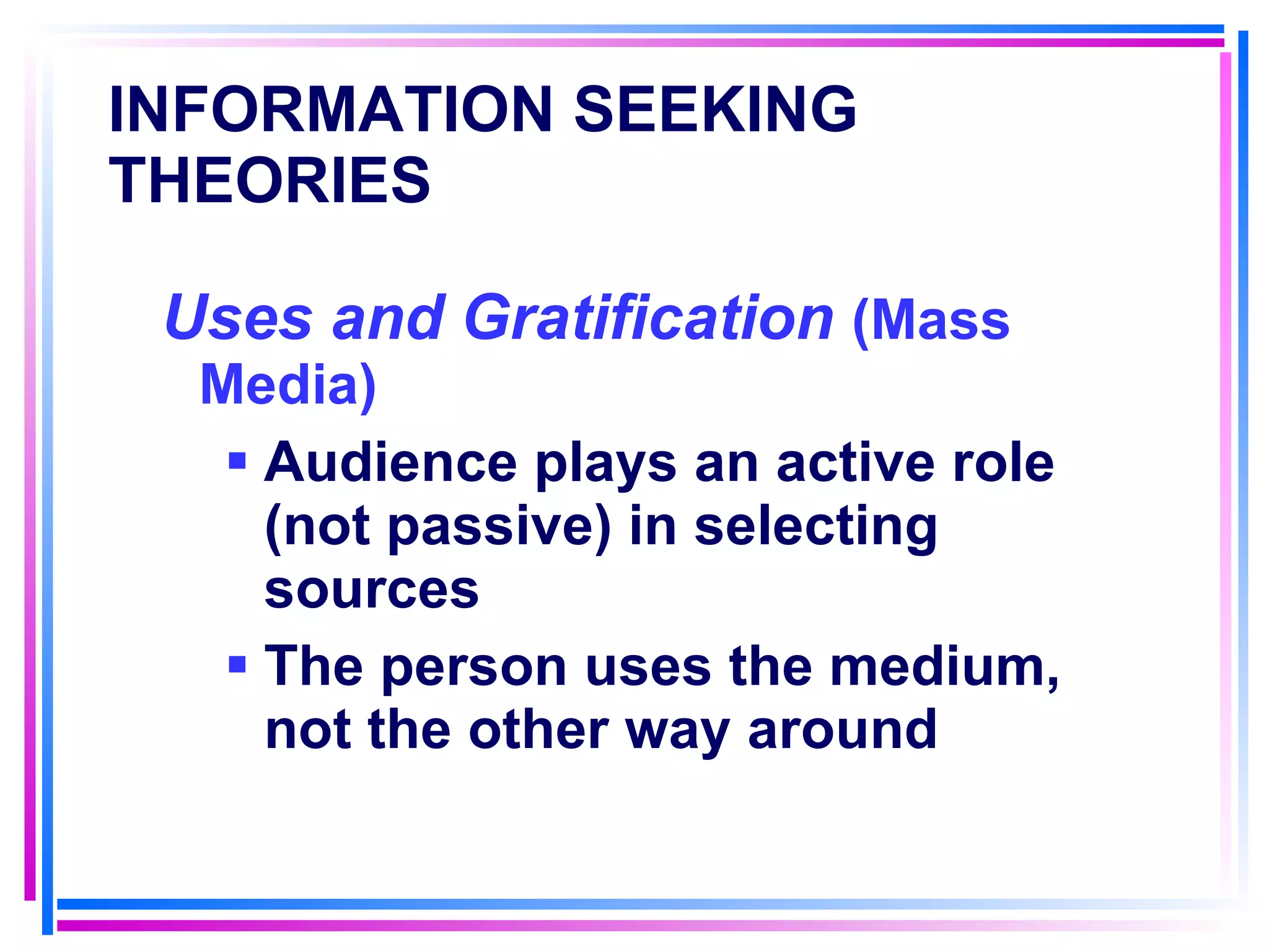 INFORMATION SEEKING THEORIES   Uses and Gratification  (Mass Media) Audience plays an active role (not passive) in selecting sources The person uses the medium, not the other way around 