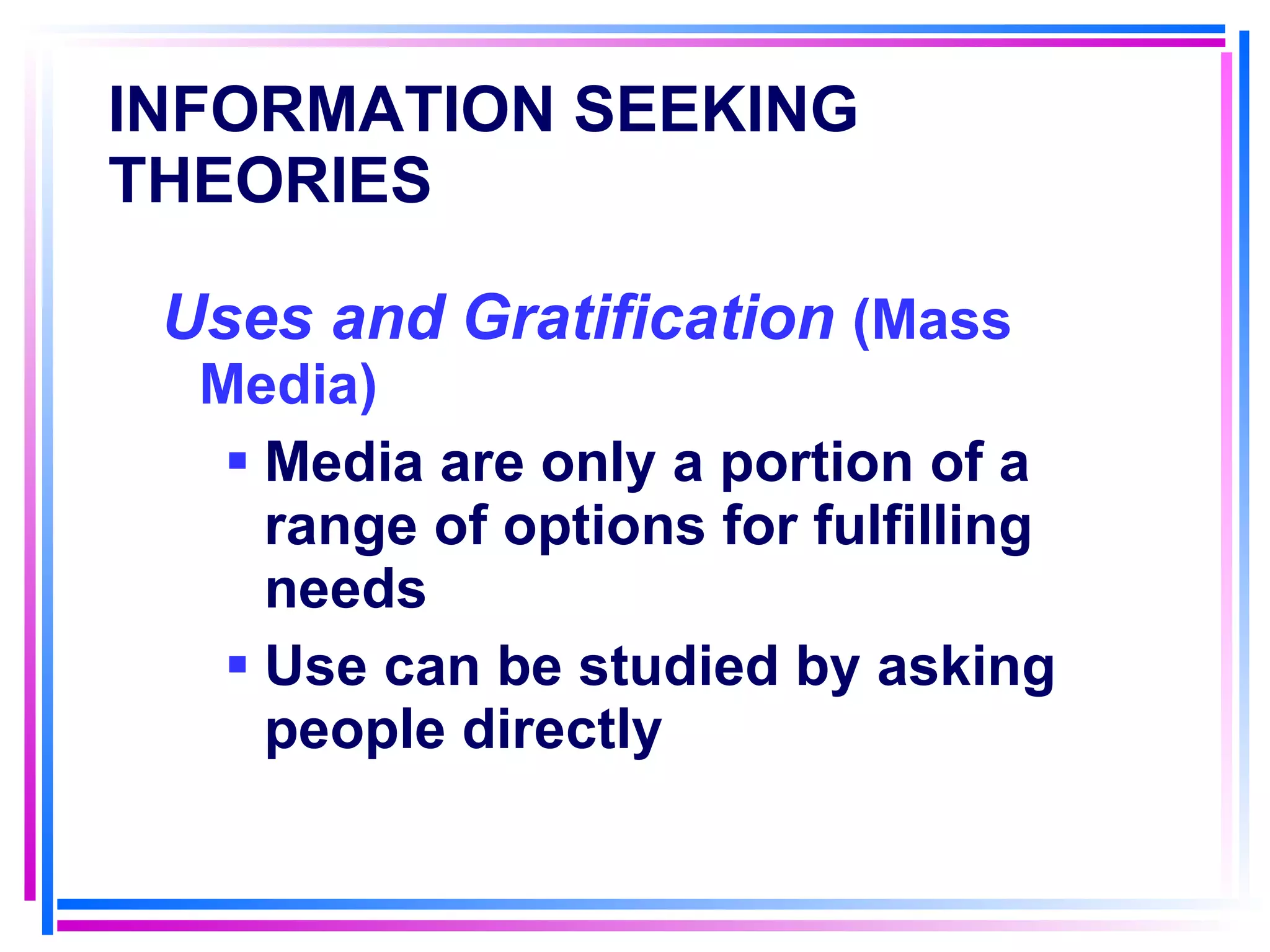 INFORMATION SEEKING THEORIES   Uses and Gratification  (Mass Media) Media are only a portion of a range of options for fulfilling needs Use can be studied by asking people directly 