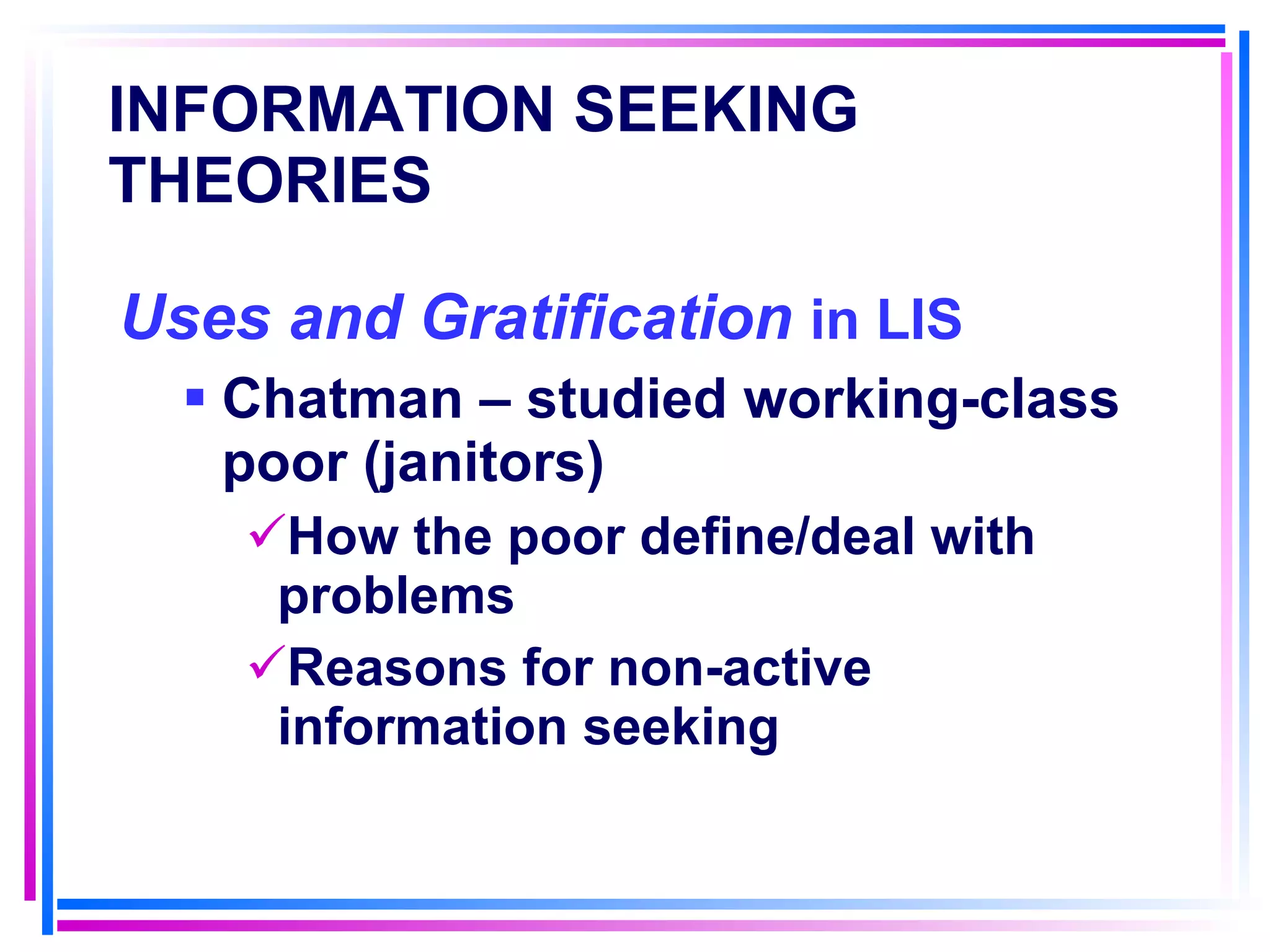 INFORMATION SEEKING THEORIES   Uses and Gratification  in LIS Chatman – studied working-class poor (janitors) How the poor define/deal with problems Reasons for non-active information seeking 