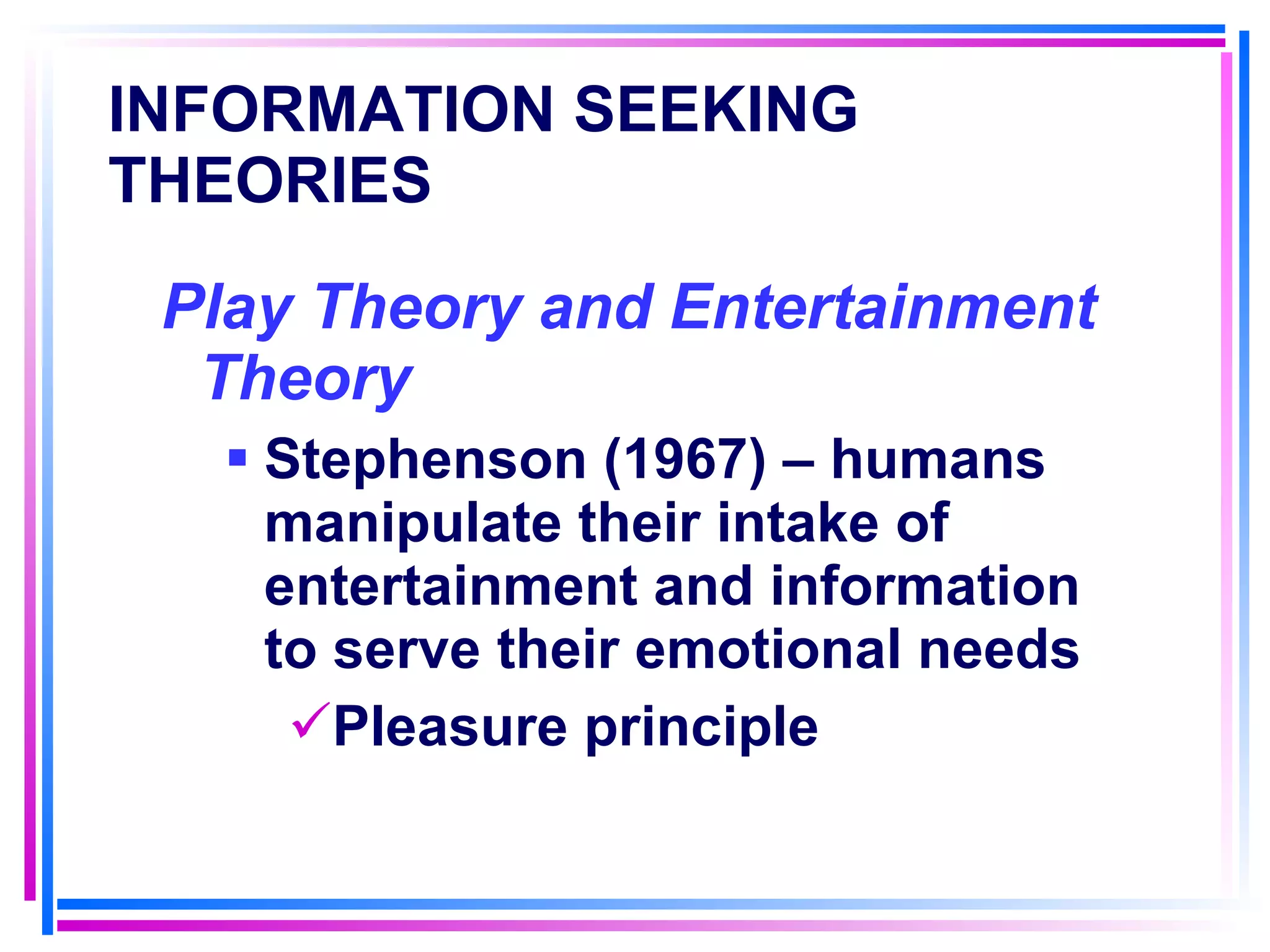 INFORMATION SEEKING THEORIES   Play Theory and Entertainment Theory Stephenson (1967) – humans manipulate their intake of entertainment and information to serve their emotional needs Pleasure principle 