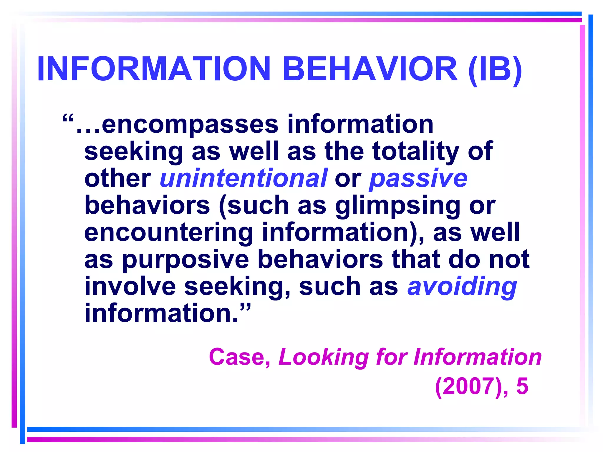 INFORMATION BEHAVIOR (IB) “… encompasses information seeking as well as the totality of other  unintentional  or  passive  behaviors (such as glimpsing or encountering information), as well as purposive behaviors that do not involve seeking, such as  avoiding  information.” Case,  Looking for Information (2007), 5   