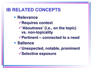 IB RELATED CONCEPTS   Relevance Requires context ‘ Aboutness’ (i.e., on the topic) vs. non-topicality Pertinent – connected to a need Salience Unexpected, notable, prominent Selective exposure 