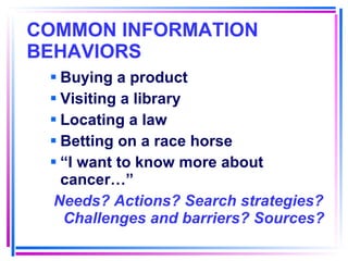 COMMON INFORMATION BEHAVIORS   Buying a product Visiting a library Locating a law Betting on a race horse “ I want to know more about cancer…” Needs? Actions? Search strategies? Challenges and barriers? Sources? 