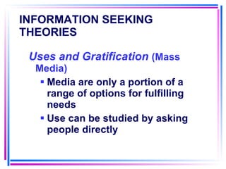 INFORMATION SEEKING THEORIES   Uses and Gratification  (Mass Media) Media are only a portion of a range of options for fulfilling needs Use can be studied by asking people directly 
