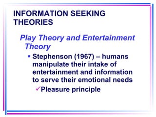 INFORMATION SEEKING THEORIES   Play Theory and Entertainment Theory Stephenson (1967) – humans manipulate their intake of entertainment and information to serve their emotional needs Pleasure principle 