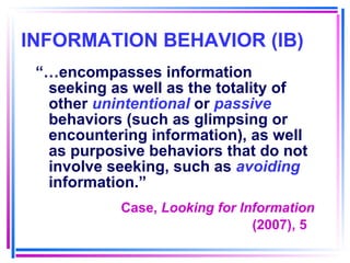 INFORMATION BEHAVIOR (IB) “… encompasses information seeking as well as the totality of other  unintentional  or  passive  behaviors (such as glimpsing or encountering information), as well as purposive behaviors that do not involve seeking, such as  avoiding  information.” Case,  Looking for Information (2007), 5   