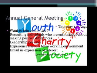 Annual General Meeting Thursday 11 th August Want to join committee ? - Recruiting individuals who are enthusiastic about making positive differences - Leadership position - Experience friendly team working environment - Email us expression of interest (youthcharitysociety@gmail.com)