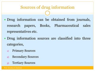 Sources of drug information
 Drug information can be obtained from journals,
research papers, Books, Pharmaceutical sales
representatives etc.
 Drug information sources are classified into three
categories,
1) Primary Sources
2) Secondary Sources
3) Tertiary Sources
Prof. Krushna K Zambare
 