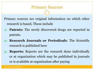 Primary Sources
Primary sources are original information on which other
research is based, These include
1) Patents: The newly discovered drugs are reported in
patents.
2) Research Journals or Periodicals: The Scientific
research is published here
3) Reports: Reports are the research done individually
or at organization which may be published in journals
or is available at organization after paying
Prof. Krushna K Zambare
 