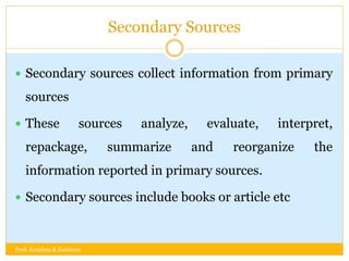 Secondary Sources
 Secondary sources collect information from primary
sources
 These sources analyze, evaluate, interpret,
repackage, summarize and reorganize the
information reported in primary sources.
 Secondary sources include books or article etc
Prof. Krushna K Zambare
 