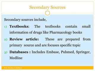 Secondary Sources
Secondary sources include,
1) Textbooks: The textbooks contain small
information of drugs like Pharmacology books
2) Review article: These are prepared from
primary source and are focuses specific topic
3) Databases : Includes Embase, Pubmed, Springer,
Medline
Prof. Krushna K Zambare
 