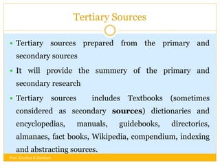 Tertiary Sources
 Tertiary sources prepared from the primary and
secondary sources
 It will provide the summery of the primary and
secondary research
 Tertiary sources includes Textbooks (sometimes
considered as secondary sources) dictionaries and
encyclopedias, manuals, guidebooks, directories,
almanacs, fact books, Wikipedia, compendium, indexing
and abstracting sources.
Prof. Krushna K Zambare
 